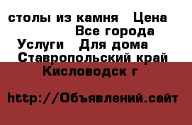 столы из камня › Цена ­ 55 000 - Все города Услуги » Для дома   . Ставропольский край,Кисловодск г.